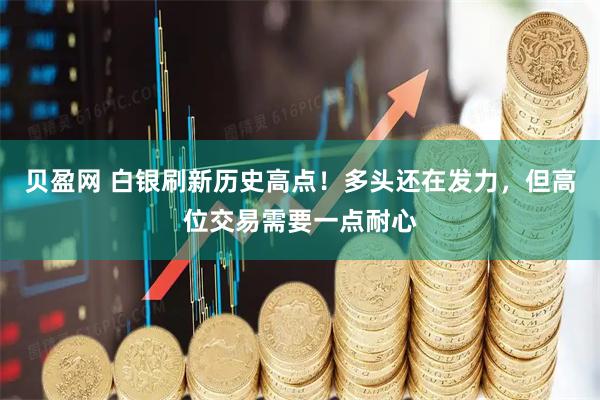 贝盈网 白银刷新历史高点！多头还在发力，但高位交易需要一点耐心