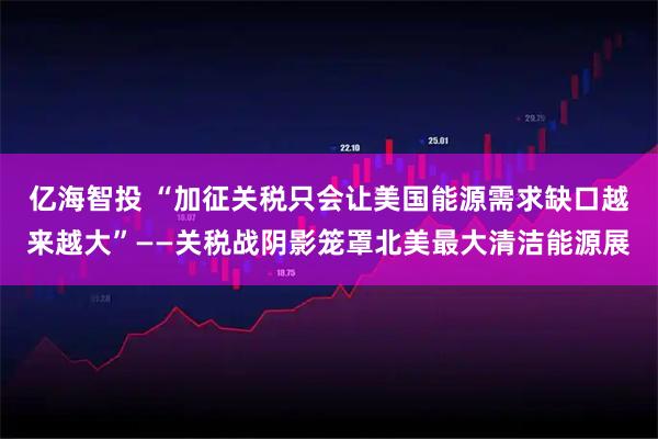 亿海智投 “加征关税只会让美国能源需求缺口越来越大”——关税战阴影笼罩北美最大清洁能源展