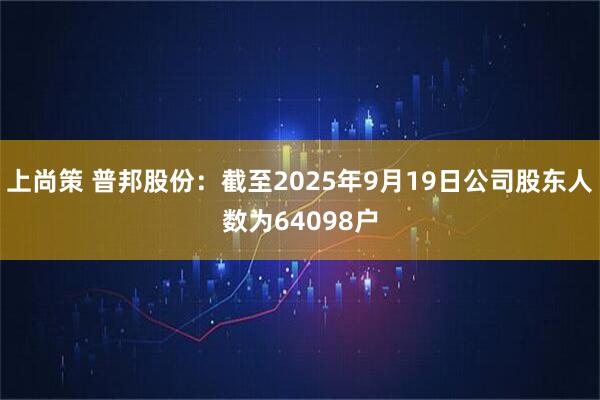 上尚策 普邦股份：截至2025年9月19日公司股东人数为64098户
