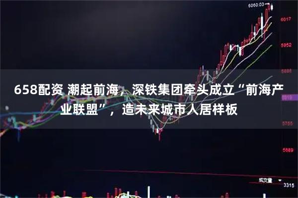658配资 潮起前海，深铁集团牵头成立“前海产业联盟”，造未来城市人居样板