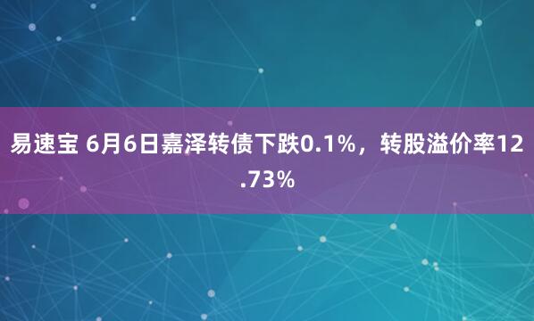 易速宝 6月6日嘉泽转债下跌0.1%，转股溢价率12.73%