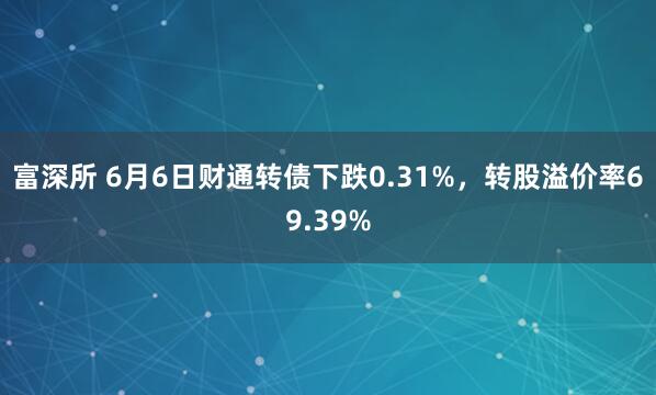 富深所 6月6日财通转债下跌0.31%，转股溢价率69.39%