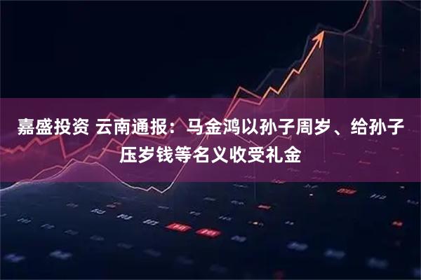 嘉盛投资 云南通报：马金鸿以孙子周岁、给孙子压岁钱等名义收受礼金
