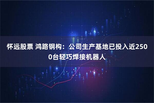 怀远股票 鸿路钢构：公司生产基地已投入近2500台轻巧焊接机器人