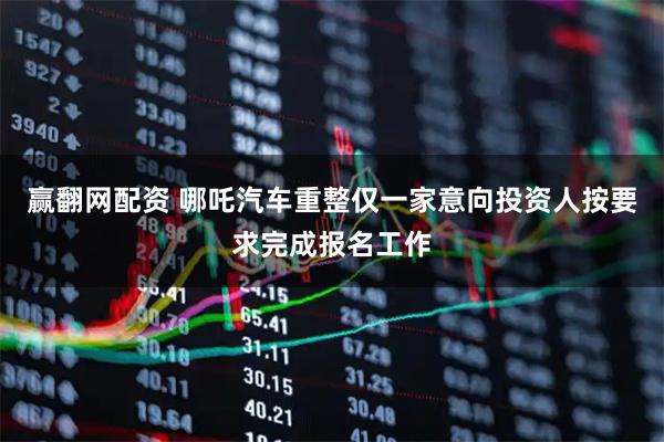 赢翻网配资 哪吒汽车重整仅一家意向投资人按要求完成报名工作
