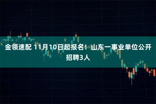 金领速配 11月10日起报名！山东一事业单位公开招聘3人