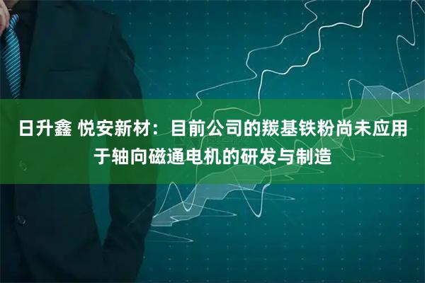 日升鑫 悦安新材：目前公司的羰基铁粉尚未应用于轴向磁通电机的研发与制造