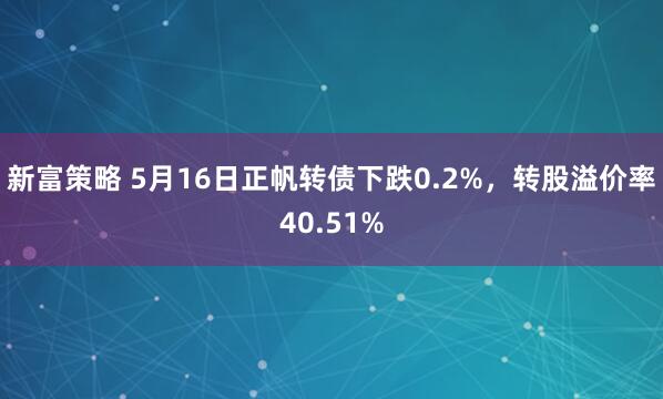 新富策略 5月16日正帆转债下跌0.2%，转股溢价率40.51%