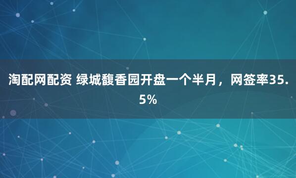淘配网配资 绿城馥香园开盘一个半月，网签率35.5%