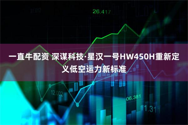 一直牛配资 深谋科技·星汉一号HW450H重新定义低空运力新标准