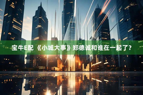 宝牛E配 《小城大事》郑德诚和谁在一起了？