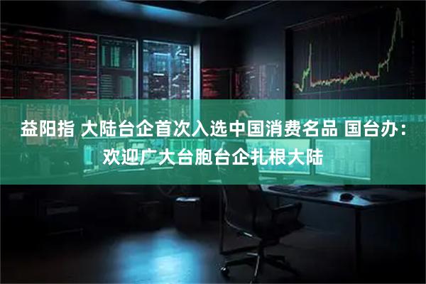 益阳指 大陆台企首次入选中国消费名品 国台办：欢迎广大台胞台企扎根大陆
