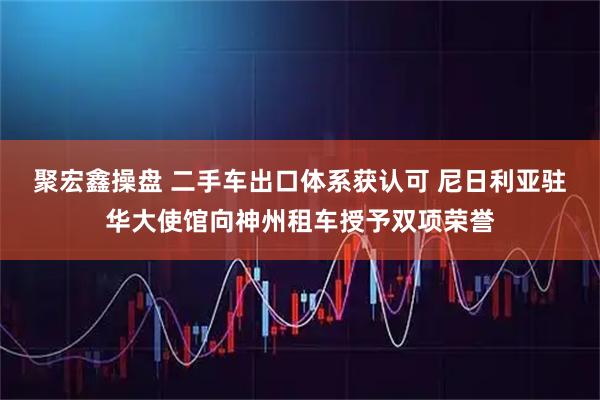 聚宏鑫操盘 二手车出口体系获认可 尼日利亚驻华大使馆向神州租车授予双项荣誉