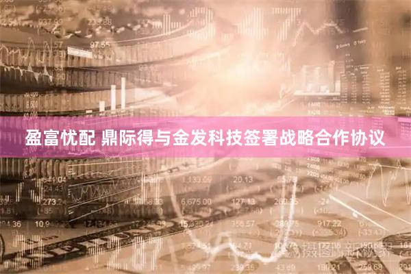 盈富忧配 鼎际得与金发科技签署战略合作协议