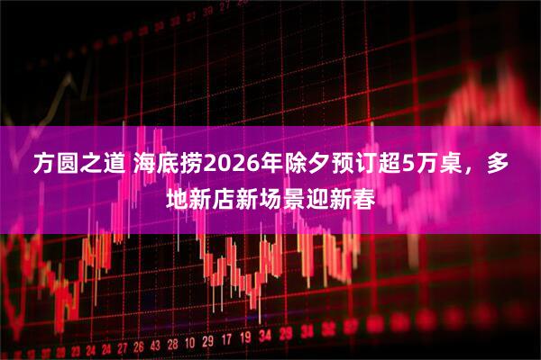 方圆之道 海底捞2026年除夕预订超5万桌，多地新店新场景迎新春