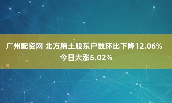 广州配资网 北方稀土股东户数环比下降12.06%  今日大涨5.02%