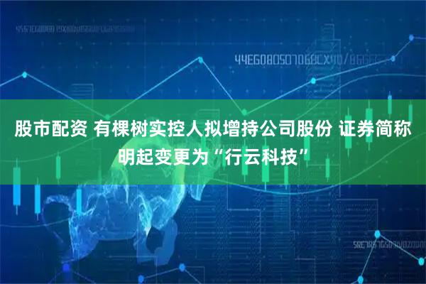 股市配资 有棵树实控人拟增持公司股份 证券简称明起变更为“行云科技”