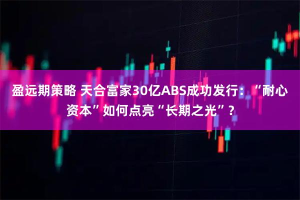 盈远期策略 天合富家30亿ABS成功发行：“耐心资本”如何点亮“长期之光”？
