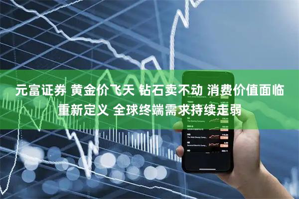 元富证券 黄金价飞天 钻石卖不动 消费价值面临重新定义 全球终端需求持续走弱