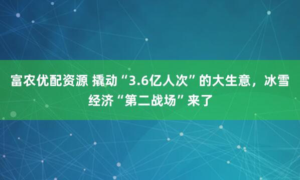 富农优配资源 撬动“3.6亿人次”的大生意，冰雪经济“第二战场”来了