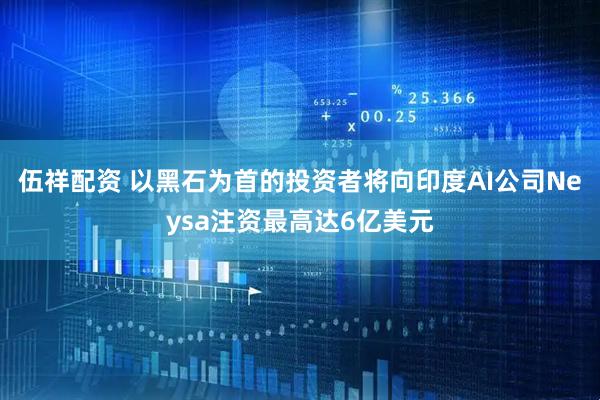 伍祥配资 以黑石为首的投资者将向印度AI公司Neysa注资最高达6亿美元