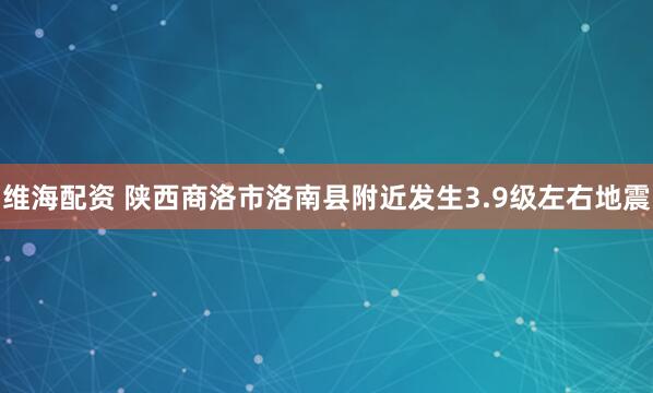 维海配资 陕西商洛市洛南县附近发生3.9级左右地震