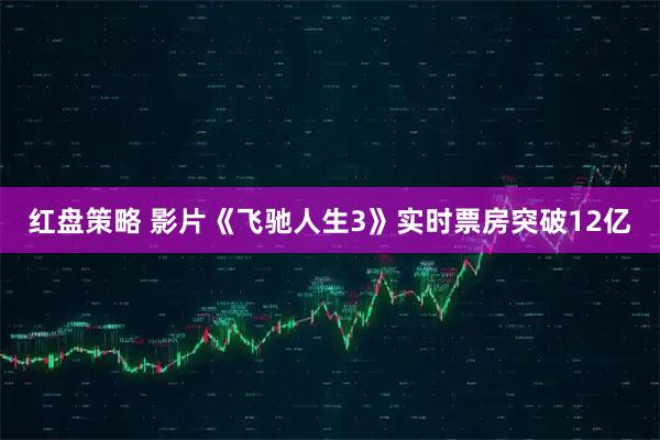 红盘策略 影片《飞驰人生3》实时票房突破12亿