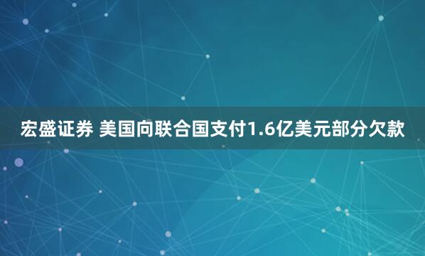 宏盛证券 美国向联合国支付1.6亿美元部分欠款