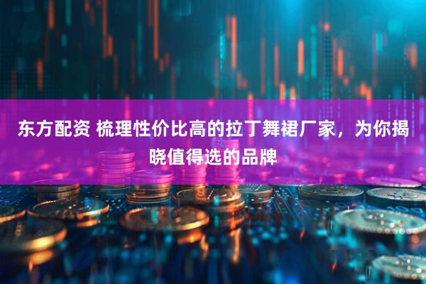 东方配资 梳理性价比高的拉丁舞裙厂家，为你揭晓值得选的品牌