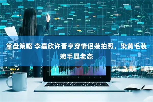 掌盘策略 李嘉欣许晋亨穿情侣装拍照，染黄毛装嫩手显老态