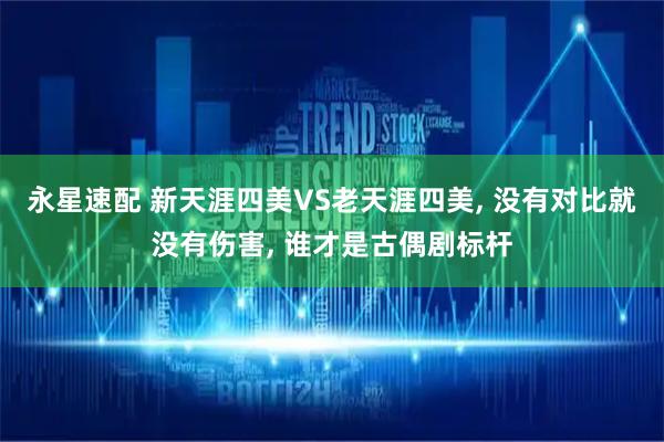 永星速配 新天涯四美VS老天涯四美, 没有对比就没有伤害, 谁才是古偶剧标杆