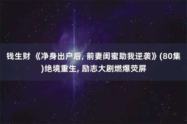 钱生财 《净身出户后, 前妻闺蜜助我逆袭》(80集)绝境重生, 励志大剧燃爆荧屏