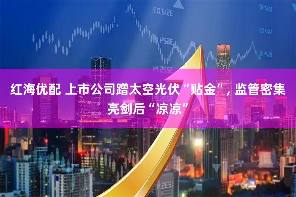 红海优配 上市公司蹭太空光伏“贴金”, 监管密集亮剑后“凉凉”
