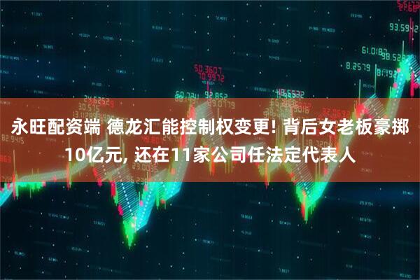 永旺配资端 德龙汇能控制权变更! 背后女老板豪掷10亿元, 还在11家公司任法定代表人