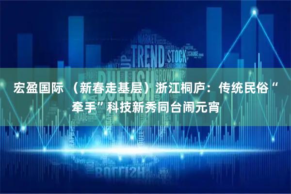 宏盈国际 （新春走基层）浙江桐庐：传统民俗“牵手”科技新秀同台闹元宵