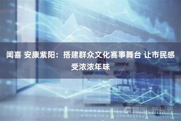 闻喜 安康紫阳：搭建群众文化赛事舞台 让市民感受浓浓年味