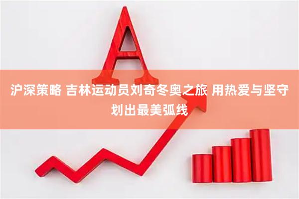 沪深策略 吉林运动员刘奇冬奥之旅 用热爱与坚守划出最美弧线