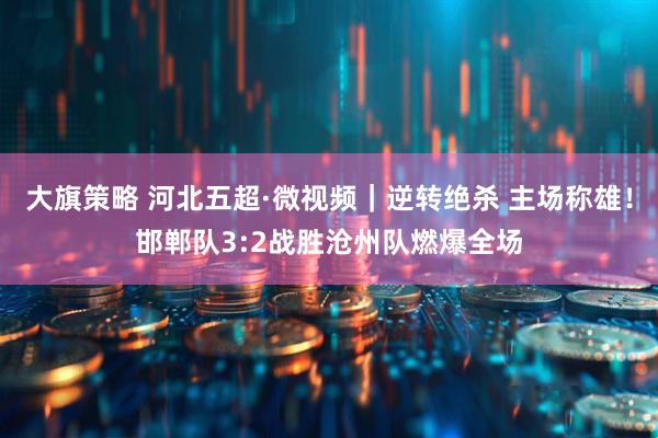大旗策略 河北五超·微视频｜逆转绝杀 主场称雄！邯郸队3:2战胜沧州队燃爆全场