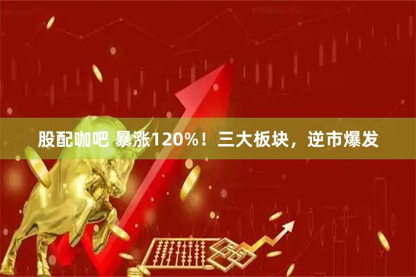 股配咖吧 暴涨120%！三大板块，逆市爆发