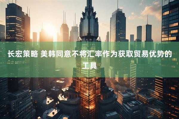 长宏策略 美韩同意不将汇率作为获取贸易优势的工具