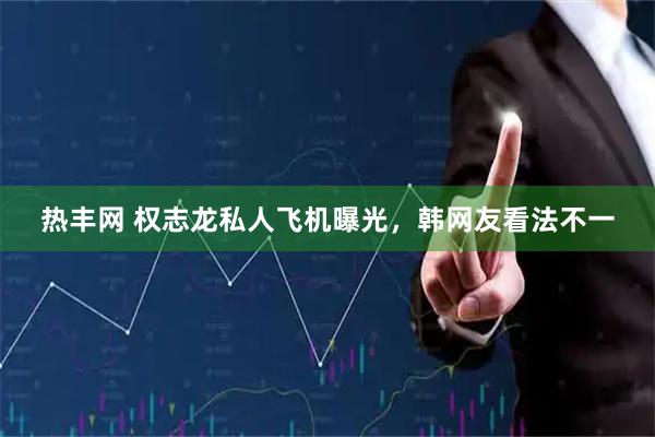 热丰网 权志龙私人飞机曝光，韩网友看法不一