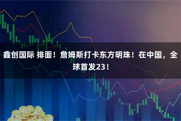 鑫创国际 排面！詹姆斯打卡东方明珠！在中国，全球首发23！