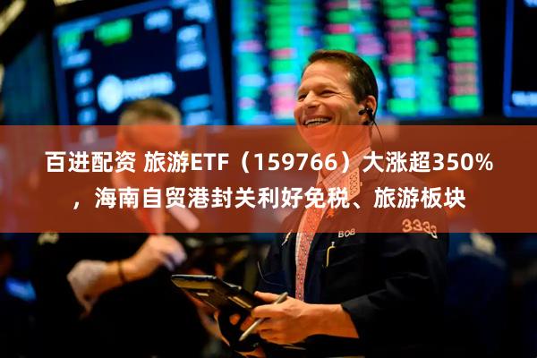 百进配资 旅游ETF（159766）大涨超350%，海南自贸港封关利好免税、旅游板块