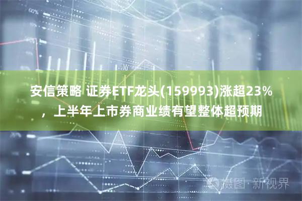 安信策略 证券ETF龙头(159993)涨超23%，上半年上市券商业绩有望整体超预期