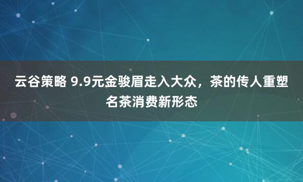 云谷策略 9.9元金骏眉走入大众，茶的传人重塑名茶消费新形态